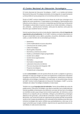 El Centro Nacional de Educación Tecnológica
El Centro Nacional de Educación Tecnológica –CeNET– es el ámbito del Instituto
Nacional de Educación Tecnológica destinado a la investigación, la experimentación
y el desarrollo de nuevas propuestas en la enseñanza del área en la escuela.
Desde el CeNET venimos trabajando en tres líneas de acción que convergen en el
objetivo de reunir a profesores, a especialistas en tecnología y a representantes de la
industria y de la empresa, en acciones compartidas que permitan que la Educación
Tecnológica se desarrolle en nuestras escuelas de un modo sistemático, enriquece-
dor, profundo... auténticamente formativo, tanto para los alumnos como para los
docentes que coordinan tareas en el área.
Una de nuestras líneas de acción es la de diseñar, implementar y difundir trayectos de
capacitación y de actualización. En el CeNET contamos con quince laboratorios en
los que se desarrollan cursos, talleres, pasantías, encuentros, destinados a cada edu-
cador y a cada miembro de la comunidad que lo desee.
• Autotrónica
• Centro multimedial de recursos educativos
• Comunicación de señales y datos
• Cultura Tecnológica
• Diseño gráfico industrial.
• Electrónica y sistemas de control
• Fluídica y controladores lógico-programables
• Gestión de la calidad
• Gestión de las organizaciones
• Informática
• Invernadero computarizado
• Laboratorio interactivo de idiomas
• Procesos de producción integrada. CIM
• Proyectos tecnológicos
• Simulación por computadora
La de la conectividad es otra de nuestras líneas de acción; su objetivo es generar y
participar en redes que integren al Centro con organismos e instituciones educativos
ocupados en la Educación Tecnológica, y con organismos, instituciones y empresas
dedicados a la tecnología, en general. Entre estas redes, se encuentra la que conecta
al CeNET con los Centros Regionales de Educación Tecnológica –CeRET– y con las
Unidades de Cultura Tecnológica instalados en todo el país.
También nos ocupa la producción de materiales. Hemos desarrollado dos series de
publicaciones: Educación Tecnológica, que abarca materiales (uni y multimedia) que
intentan posibilitar al destinatario una definición curricular del área de la Tecnología
en el ámbito escolar y que incluye marcos teóricos generales, de referencia, acerca
del área en su conjunto y de sus contenidos, enfoques, procedimientos y estrategias
didácticas más generales; y Desarrollo de contenidos, nuestra segunda serie de pu-
blicaciones, que nuclea fascículos de capacitación que pueden permitir una profundi-
zación en los campos de problemas y de contenidos de las distintas áreas del cono-
cimiento tecnológico (los quince ámbitos que puntualizábamos y otros que se les
vayan sumando) y que recopila, también, experiencias de capacitación docente de-
sarrolladas en cada una de estas áreas.
 
