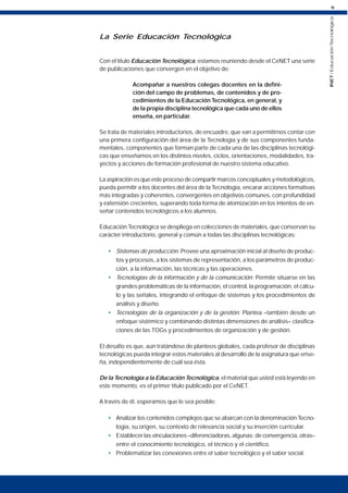 9
INET
/
Educación
Tecnológica
La Serie Educación Tecnológica
Con el título Educación Tecnológica, estamos reuniendo desde el CeNET una serie
de publicaciones que convergen en el objetivo de:
Acompañar a nuestros colegas docentes en la defini-
ción del campo de problemas, de contenidos y de pro-
cedimientos de la Educación Tecnológica, en general, y
de la propia disciplina tecnológica que cada uno de ellos
enseña, en particular.
Se trata de materiales introductorios, de encuadre, que van a permitirnos contar con
una primera configuración del área de la Tecnología y de sus componentes funda-
mentales, componentes que forman parte de cada una de las disciplinas tecnológi-
cas que enseñamos en los distintos niveles, ciclos, orientaciones, modalidades, tra-
yectos y acciones de formación profesional de nuestro sistema educativo.
La aspiración es que este proceso de compartir marcos conceptuales y metodológicos,
pueda permitir a los docentes del área de la Tecnología, encarar acciones formativas
más integradas y coherentes, convergentes en objetivos comunes, con profundidad
y extensión crecientes, superando toda forma de atomización en los intentos de en-
señar contenidos tecnológicos a los alumnos.
Educación Tecnológica se despliega en colecciones de materiales, que conservan su
carácter introductorio, general y común a todas las disciplinas tecnológicas:
• Sistemas de producción: Provee una aproximación inicial al diseño de produc-
tos y procesos, a los sistemas de representación, a los parámetros de produc-
ción, a la información, las técnicas y las operaciones.
• Tecnologías de la información y de la comunicación: Permite situarse en las
grandes problemáticas de la información, el control, la programación, el cálcu-
lo y las señales, integrando el enfoque de sistemas y los procedimientos de
análisis y diseño.
• Tecnologías de la organización y de la gestión: Plantea –también desde un
enfoque sistémico y combinando distintas dimensiones de análisis– clasifica-
ciones de las TOGs y procedimientos de organización y de gestión.
El desafío es que, aún tratándose de planteos globales, cada profesor de disciplinas
tecnológicas pueda integrar estos materiales al desarrollo de la asignatura que ense-
ña, independientemente de cuál sea ésta.
De la Tecnología a la Educación Tecnológica, el material que usted está leyendo en
este momento, es el primer título publicado por el CeNET.
A través de él, esperamos que le sea posible:
• Analizar los contenidos complejos que se abarcan con la denominación Tecno-
logía, su origen, su contexto de relevancia social y su inserción curricular.
• Establecer las vinculaciones –diferenciadoras, algunas; de convergencia, otras–
entre el conocimiento tecnológico, el técnico y el científico.
• Problematizar las conexiones entre el saber tecnológico y el saber social.
 
