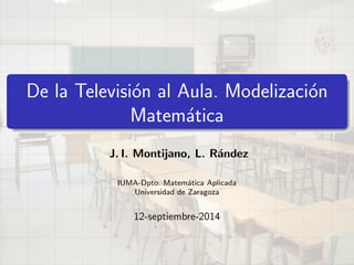 De la Television al Aula. Modelizacion 
Matematica 
J. I. Montijano, L. Randez 
IUMA-Dpto. Matematica Aplicada 
Universidad de Zaragoza 
12-septiembre-2014 
 