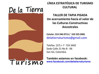 LÍNEA ESTRATÉGICA DE TURISMO CULTURAL  TALLER DE TAPIA PISADA Un acercamiento hacia el valor de las Culturas Constructivas Ancestrales Celular: 314 346 0713 /  310 325 0481 [email_address] Telefax  (57) + 7  724 3402  Sede Calle 21 No 8 - 06 San Gil, Colombia También estamos en facebook: www.facebook.com/delatierraturismo 