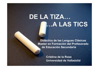 DE LA TIZA…
     …A LAS TICS

   Didáctica de las Lenguas Clásicas
  Master en Formación del Profesorado
    de Educación Secundaria


       Cristina de la Rosa
       Universidad de Valladolid
 