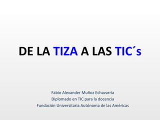 DE LA  TIZA  A LAS  TIC´s Fabio Alexander Muñoz Echavarría Diplomado en TIC para la docencia Fundación Universitaria Autónoma de las Américas 