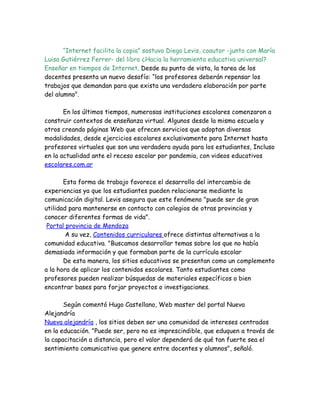 “Internet facilita la copia” sostuvo Diego Levis, coautor -junto con María
Luisa Gutiérrez Ferrer- del libro ¿Hacia la herramienta educativa universal?
Enseñar en tiempos de Internet. Desde su punto de vista, la tarea de los
docentes presenta un nuevo desafío: “los profesores deberán repensar los
trabajos que demandan para que exista una verdadera elaboración por parte
del alumno".

       En los últimos tiempos, numerosas instituciones escolares comenzaron a
construir contextos de enseñanza virtual. Algunos desde la misma escuela y
otros creando páginas Web que ofrecen servicios que adoptan diversas
modalidades, desde ejercicios escolares exclusivamente para Internet hasta
profesores virtuales que son una verdadera ayuda para los estudiantes, Incluso
en la actualidad ante el receso escolar por pandemia, con videos educativos
escolares.com.ar

       Esta forma de trabajo favorece el desarrollo del intercambio de
experiencias ya que los estudiantes pueden relacionarse mediante la
comunicación digital. Levis asegura que este fenómeno "puede ser de gran
utilidad para mantenerse en contacto con colegios de otras provincias y
conocer diferentes formas de vida".
 Portal provincia de Mendoza
        A su vez, Contenidos curriculares ofrece distintas alternativas a la
comunidad educativa. "Buscamos desarrollar temas sobre los que no había
demasiada información y que formaban parte de la currícula escolar
       De esta manera, los sitios educativos se presentan como un complemento
a la hora de aplicar los contenidos escolares. Tanto estudiantes como
profesores pueden realizar búsquedas de materiales específicos o bien
encontrar bases para forjar proyectos o investigaciones.

       Según comentó Hugo Castellano, Web master del portal Nueva
Alejandría
Nueva alejandría , los sitios deben ser una comunidad de intereses centrados
en la educación. "Puede ser, pero no es imprescindible, que eduquen a través de
la capacitación a distancia, pero el valor dependerá de qué tan fuerte sea el
sentimiento comunicativo que genere entre docentes y alumnos", señaló.
 