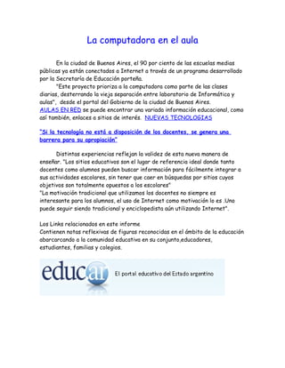 La computadora en el aula

       En la ciudad de Buenos Aires, el 90 por ciento de las escuelas medias
públicas ya están conectados a Internet a través de un programa desarrollado
por la Secretaría de Educación porteña.
       "Este proyecto prioriza a la computadora como parte de las clases
diarias, desterrando la vieja separación entre laboratorio de Informática y
aulas", desde el portal del Gobierno de la ciudad de Buenos Aires.
AULAS EN RED se puede encontrar una variada información educacional, como
así también, enlaces a sitios de interés. NUEVAS TECNOLOGIAS

“Si la tecnología no está a disposición de los docentes, se genera una
barrera para su apropiación”

      Distintas experiencias reflejan la validez de esta nueva manera de
enseñar. "Los sitios educativos son el lugar de referencia ideal donde tanto
docentes como alumnos pueden buscar información para fácilmente integrar a
sus actividades escolares, sin tener que caer en búsquedas por sitios cuyos
objetivos son totalmente opuestos a los escolares"
"La motivación tradicional que utilizamos los docentes no siempre es
interesante para los alumnos, el uso de Internet como motivación lo es .Uno
puede seguir siendo tradicional y enciclopedista aún utilizando Internet".

Los Links relacionados en este informe
Contienen notas reflexivas de figuras reconocidas en el ámbito de la educación
abarcarcando a la comunidad educativa en su conjunto,educadores,
estudiantes, familias y colegios.
 