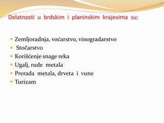 Delatnosti u brdskim i planinskim krajevima su:
 Zemljoradnja, voćarstvo, vinogradarstvo
 Stočarstvo
 Korišćenje snage reka
 Ugalj, rude metala
 Prerada metala, drveta i vune
 Turizam
 