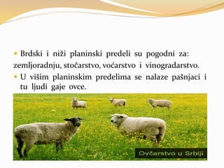  Brdski i niži planinski predeli su pogodni za:
zemljoradnju, stočarstvo, voćarstvo i vinogradarstvo.
 U višim planinskim predelima se nalaze pašnjaci i
tu ljudi gaje ovce.
 