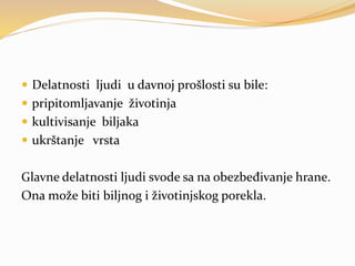  Delatnosti ljudi u davnoj prošlosti su bile:
 pripitomljavanje životinja
 kultivisanje biljaka
 ukrštanje vrsta
Glavne delatnosti ljudi svode sa na obezbeđivanje hrane.
Ona može biti biljnog i životinjskog porekla.
 