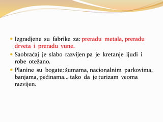  Izgradjene su fabrike za: preradu metala, preradu
drveta i preradu vune.
 Saobraćaj je slabo razvijen pa je kretanje ljudi i
robe otežano.
 Planine su bogate: šumama, nacionalnim parkovima,
banjama, pećinama... tako da je turizam veoma
razvijen.
 