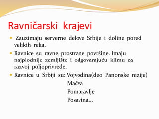 Ravničarski krajevi
 Zauzimaju serverne delove Srbije i doline pored
velikih reka.
 Ravnice su ravne, prostrane površine. Imaju
najplodnije zemljište i odgovarajuću klimu za
razvoj poljoprivrede.
 Ravnice u Srbiji su: Vojvodina(deo Panonske nizije)
Mačva
Pomoravlje
Posavina...
 