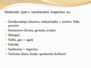 Delatnosti ljudi u ravničarskim krajevima su:
 Zemljoradnja (žitarice, industrijsko i stočno bilje,
povrće)
 Stočarstvo (živina, goveda, svinje)
 Ribnjaci
 Nafta, gas i ugalj
 Fabrike
 Saobraćaj i trgovina
 Turizam (bare, banje, spomenici kulture)
 
