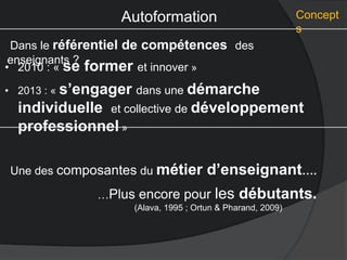 Autoformation Concept
s
Dans le référentiel de compétences des
enseignants ?
Une des composantes du métier d’enseignant….
• 2010 : « se former et innover »
• 2013 : « s’engager dans une démarche
individuelle et collective de développement
professionnel »
…Plus encore pour les débutants.
(Alava, 1995 ; Ortun & Pharand, 2009)
 