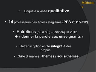 Méthode
s
• Enquête à visée qualitative
• Grille d’analyse : thèmes / sous-thèmes
• Retranscription écrite intégrale des
propos
• Entretiens (60 à 80’) – janvier/juin 2012
 « donner la parole aux enseignants »
• 14 professeurs des écoles stagiaires (PES 2011/2012)
 
