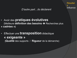 • Avoir des pratiques évolutives
(Meilleure définition des besoins  Recherches plus
« cadrées »)
D’autre part…ils déclarent
Résultat
s
Influence
• Effectuer une transposition didactique
« exigeante »
(Qualité des supports / Rigueur de la démarche)
 