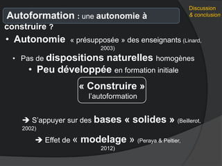 Discussion
& conclusionAutoformation : une autonomie à
construire ?
« Construire »
l’autoformation
• Autonomie « présupposée » des enseignants (Linard,
2003)
• Pas de dispositions naturelles homogènes
• Peu développée en formation initiale
 S’appuyer sur des bases « solides » (Beillerot,
2002)
 Effet de « modelage » (Peraya & Peltier,
2012)
 
