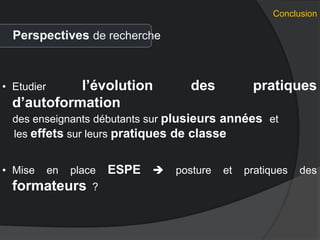 Conclusion
Perspectives de recherche
• Etudier l’évolution des pratiques
d’autoformation
des enseignants débutants sur plusieurs années et
les effets sur leurs pratiques de classe
• Mise en place ESPE  posture et pratiques des
formateurs ?
 
