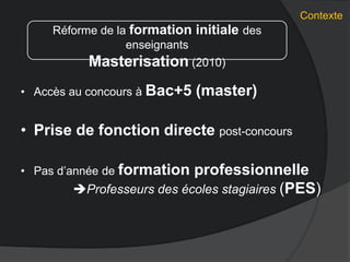 Contexte
• Accès au concours à Bac+5 (master)
• Prise de fonction directe post-concours
• Pas d’année de formation professionnelle
Professeurs des écoles stagiaires (PES)
Réforme de la formation initiale des
enseignants
Masterisation (2010)
 