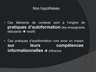 • Ces éléments de contexte sont à l’origine de
pratiques d’autoformation des enseignants
débutants  motifs
• Ces pratiques d’autoformation vont avoir un impact
sur leurs compétences
informationnelles  influence
Nos hypothèses
 