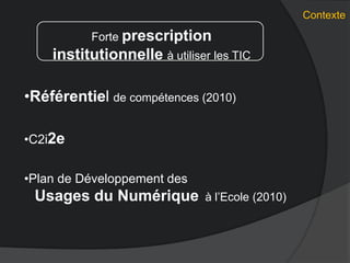 Contexte
Forte prescription
institutionnelle à utiliser les TIC
•Référentiel de compétences (2010)
•C2i2e
•Plan de Développement des
Usages du Numérique à l’Ecole (2010)
 