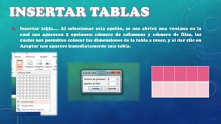 2. Insertar tabla…. Al seleccionar esta opción, se nos abrirá una ventana en la
cual nos aparecen 2 opciones: número de columnas y número de filas, las
cuales nos permiten colocar las dimensiones de la tabla a crear, y al dar clic en
Aceptar nos aparece inmediatamente una tabla.

 