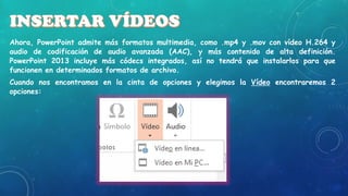 Ahora, PowerPoint admite más formatos multimedia, como .mp4 y .mov con vídeo H.264 y
audio de codificación de audio avanzada (AAC), y más contenido de alta definición.
PowerPoint 2013 incluye más códecs integrados, así no tendrá que instalarlos para que
funcionen en determinados formatos de archivo.
Cuando nos encontramos en la cinta de opciones y elegimos la Vídeo encontraremos 2
opciones:

 