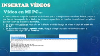 Al seleccionar esta opción podemos subir videos que a lo mejor nosotros mismo hemos creado o
que hemos descargado de la Web y se encuentra guardado en nuestra computadora, los videos
pueden tener los siguientes formatos.
1. En la pestaña Insertar, haga clic en la flecha situada debajo de Video y luego en Video en
Mi PC.
2. En el cuadro de diálogo Insertar video, busque y haga clic en el video que desea y, a
continuación, haga clic en Insertar.

 