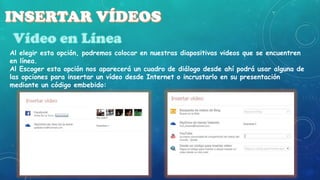 Al elegir esta opción, podremos colocar en nuestras diapositivas videos que se encuentren
en línea.
Al Escoger esta opción nos aparecerá un cuadro de diálogo desde ahí podrá usar alguna de
las opciones para insertar un vídeo desde Internet o incrustarlo en su presentación
mediante un código embebido:

 
