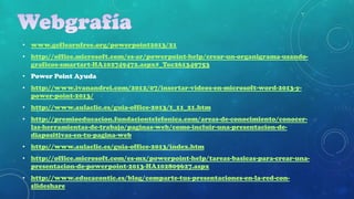• www.gcflearnfree.org/powerpoint2013/21
• http://office.microsoft.com/es-ar/powerpoint-help/crear-un-organigrama-usandograficos-smartart-HA102749472.aspx#_Toc261349753
• Power Point Ayuda
• http://www.ivanandrei.com/2012/07/insertar-videos-en-microsoft-word-2013-ypower-point-2013/
• http://www.aulaclic.es/guia-office-2013/t_11_21.htm
• http://premioeducacion.fundaciontelefonica.com/areas-de-conocimiento/conocerlas-herramientas-de-trabajo/paginas-web/como-incluir-una-presentacion-dediapositivas-en-tu-pagina-web
• http://www.aulaclic.es/guia-office-2013/index.htm
• http://office.microsoft.com/es-mx/powerpoint-help/tareas-basicas-para-crear-unapresentacion-de-powerpoint-2013-HA102809627.aspx
• http://www.educacontic.es/blog/comparte-tus-presentaciones-en-la-red-conslideshare

 