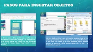 a) Crear nuevo. Esta opción nos permite crea el
documento que deseamos agregar a la presentación,
este objeto puede ser creado en los diferentes
formatos de Word, Excel, Power Point o Adobe
Acrobat...

b)Crear desde archivo. Con esta opción podemos insertar un
archivo previamente creado. Al dar clic en la opción Examinar,
se nos abre un cuadro en el cual podremos buscar nuestro
archivo, al encontrar dicho archivo damos clic en Abrir, y
finalmente en Aceptar.

 