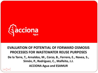 EVALUATION OF POTENTIAL OF FORWARD OSMOSIS
PROCESSES FOR WASTEWATER REUSE PURPOSES
De la Torre, T., Arnaldos, M., Corzo, B., Ferrero, E., Navea, S.,
Simón, P., Rodríguez, C., Malfeito, J.J.
ACCIONA Agua and ESAMUR
 