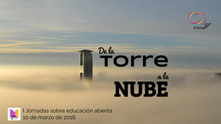 torre
De la
a la
NUBE
I Jornadas sobre educación abierta
10 de marzo de 2016
 