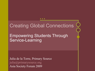 Creating Global Connections Empowering Students Through Service-Learning Julia de la Torre, Primary Source [email_address]   Asia Society Forum 2009 