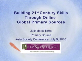 Building 21 st  Century Skills Through Online  Global Primary Sources Julia de la Torre Primary Source Asia Society Conference, July 9, 2010 