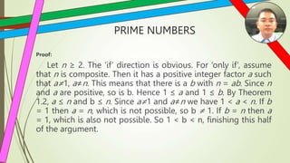 PRIME NUMBERS
Proof:
Let n ≥ 2. The ‘if’ direction is obvious. For ‘only if’, assume
that n is composite. Then it has a positive integer factor a such
that a≠1, a≠n. This means that there is a b with n = ab. Since n
and a are positive, so is b. Hence 1 ≤ a and 1 ≤ b. By Theorem
1.2, a ≤ n and b ≤ n. Since a≠1 and a≠n we have 1 < a < n. If b
= 1 then a = n, which is not possible, so b ≠ 1. If b = n then a
= 1, which is also not possible. So 1 < b < n, finishing this half
of the argument.
 