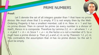 PRIME NUMBERS
Proof:
Let S denote the set of all integers greater than 1 that have no prime
divisor. We must show that S is empty. If S is not empty then by the Well-
Ordering Property it has a smallest member; call it m. Now m > 1 and has
no prime divisor. Then m cannot be prime (as every number is a divisor of
itself). Hence m is composite. Therefore by Lemma 2.2, m = ab where 1 < a
< m and 1 < b < m. Since 1 < a < m, the factor a is not a member of S. So a
must have a prime divisor p. Then p | a and a | m, so by Theorem 1.2, p | m.
This contradicts the assumption that m has no prime divisor. So the set S
must be empty.
 