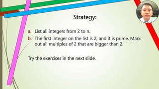 Strategy:
a. List all integers from 2 to n.
b. The first integer on the list is 2, and it is prime. Mark
out all multiples of 2 that are bigger than 2.
Try the exercises in the next slide.
 