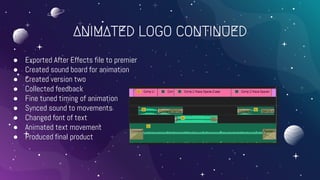 ANIMATED LOGO CONTINUED
● Exported After Effects file to premier
● Created sound board for animation
● Created version two
● Collected feedback
● Fine tuned timing of animation
● Synced sound to movements
● Changed font of text
● Animated text movement
● Produced final product
 