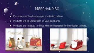 ● Purchase merchandise to support mission to Mars
● Products will be useful both on Mars and Earth
● Products are targeted to those who are interested in the mission to Mars.
Merchandise
 