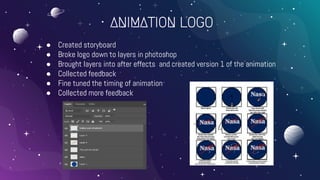 ANIMATION LOGO
● Created storyboard
● Broke logo down to layers in photoshop
● Brought layers into after effects and created version 1 of the animation
● Collected feedback
● Fine tuned the timing of animation
● Collected more feedback
 