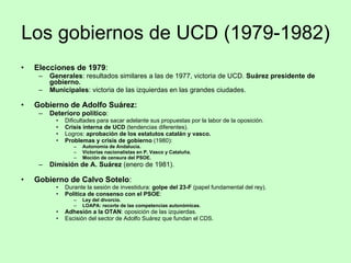 Los gobiernos de UCD (1979-1982) Elecciones de 1979 : Generales : resultados similares a las de 1977, victoria de UCD.  Suárez presidente de gobierno. Municipales : victoria de las izquierdas en las grandes ciudades. Gobierno de Adolfo Suárez: Deterioro político : Dificultades para sacar adelante sus propuestas por la labor de la oposición. Crisis interna de UCD  (tendencias diferentes). Logros:  aprobación de los estatutos catalán y vasco. Problemas y crisis de gobierno  (1980): Autonomía de Andalucía. Victorias nacionalistas en P. Vasco y Cataluña. Moción de censura del PSOE. Dimisión de A. Suárez  (enero de 1981). Gobierno de Calvo Sotelo : Durante la sesión de investidura:  golpe del 23-F  (papel fundamental del rey). Política de consenso con el PSOE : Ley del divorcio. LOAPA: recorte de las competencias autonómicas. Adhesión a la OTAN : oposición de las izquierdas. Escisión del sector de Adolfo Suárez que fundan el CDS. 