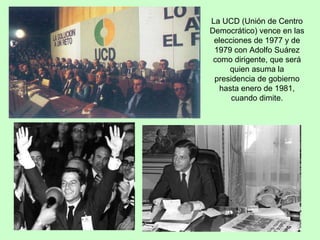 La UCD (Unión de Centro Democrático) vence en las elecciones de 1977 y de 1979 con Adolfo Suárez como dirigente, que será quien asuma la presidencia de gobierno hasta enero de 1981, cuando dimite. 