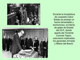 Durante la Investidura de Leopoldo Calvo Sotelo se produjo un hecho lamentable y bochornoso, el intento de golpe de Estado del 23-F, donde aparte del Teniente Coronel Tejero, estuvieron implicados los generales Armada y Milans del Bosch . 