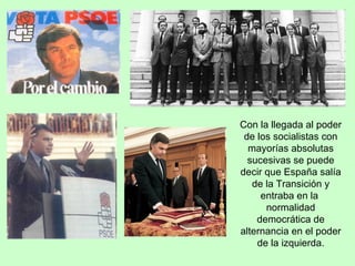 Con la llegada al poder de los socialistas con mayorías absolutas sucesivas se puede decir que España salía de la Transición y entraba en la  normalidad democrática de alternancia en el poder de la izquierda. 