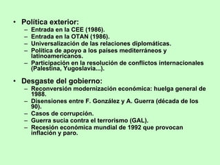 Política exterior: Entrada en la CEE (1986). Entrada en la OTAN (1986). Universalización de las relaciones diplomáticas. Política de apoyo a los países mediterráneos y latinoamericanos. Participación en la resolución de conflictos internacionales (Palestina, Yugoslavia...). Desgaste del gobierno: Reconversión modernización económica: huelga general de 1988. Disensiones entre F. González y A. Guerra (década de los 90). Casos de corrupción. Guerra sucia contra el terrorismo (GAL). Recesión económica mundial de 1992 que provocan inflación y paro. 
