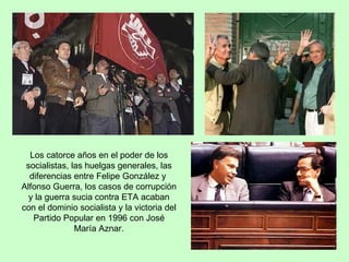 Los catorce años en el poder de los socialistas, las huelgas generales, las diferencias entre Felipe González y  Alfonso Guerra, los casos de corrupción y la guerra sucia contra ETA acaban con el dominio socialista y la victoria del Partido Popular en 1996 con José María Aznar. 