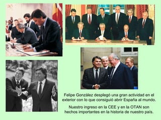 Felipe González desplegó una gran actividad en el exterior con lo que consiguió abrir España al mundo. Nuestro ingreso en la CEE y en la OTAN son hechos importantes en la historia de nuestro país. 