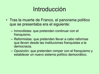 Introducción Tras la muerte de Franco, el panorama político que se presentaba era el siguiente: Inmovilistas: que pretenden continuar con el franquismo. Reformistas: que pretenden llevar a cabo reformas que lleven desde las instituciones franquistas a la democracia. Oposición: que pretenden romper con el franquismo y establecer un nuevo sistema político democrático. 