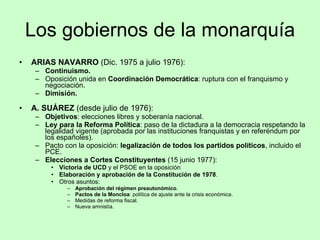 Los gobiernos de la monarquía ARIAS NAVARRO  (Dic. 1975 a julio 1976): Continuismo. Oposición unida en  Coordinación Democrática : ruptura con el franquismo y negociación. Dimisión. A. SUÁREZ  (desde julio de 1976): Objetivos : elecciones libres y soberanía nacional. Ley para la Reforma Política : paso de la dictadura a la democracia respetando la legalidad vigente (aprobada por las instituciones franquistas y en referéndum por los españoles). Pacto con la oposición:  legalización de todos los partidos políticos , incluido el PCE. Elecciones a Cortes Constituyentes  (15 junio 1977): Victoria de UCD  y el PSOE en la oposición Elaboración y aprobación de la Constitución de 1978 . Otros asuntos: Aprobación del régimen preautonómico . Pactos de la Moncloa : política de ajuste ante la crisis económica. Medidas de reforma fiscal. Nueva amnistía. 