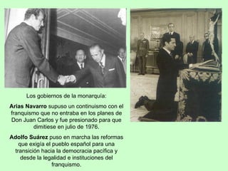 Los gobiernos de la monarquía: Arias Navarro  supuso un continuismo con el franquismo que no entraba en los planes de Don Juan Carlos y fue presionado para que dimitiese en julio de 1976. Adolfo Suárez  puso en marcha las reformas que exigía el pueblo español para una transición hacia la democracia pacífica y desde la legalidad e instituciones del franquismo. 