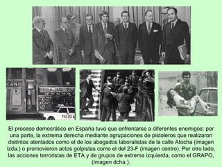 El proceso democrático en España tuvo que enfrentarse a diferentes enemigos: por una parte, la extrema derecha mediante agrupaciones de pistoleros que realizaron distintos atentados como el de los abogados laboralistas de la calle Atocha (imagen izda.) o promovieron actos golpistas como el del 23-F (imagen centro). Por otro lado, las acciones terroristas de ETA y de grupos de extrema izquierda, como el GRAPO, (imagen dcha.). 
