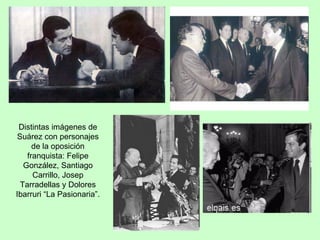 Distintas imágenes de Suárez con personajes de la oposición franquista: Felipe González, Santiago Carrillo, Josep Tarradellas y Dolores Ibarruri “La Pasionaria”. 